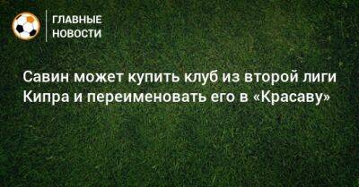 Савин может купить клуб из второй лиги Кипра и переименовать его в «Красаву» - bombardir.ru - Кипр - Россия