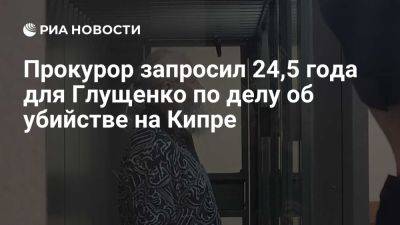 Михаил Глущенко - Галина Старовойтова - Вячеслав Шевченко - Юрий Зорин - Экс-депутату Глущенко запросили 24,5 года колонии по делу об убийстве на Кипре - ria.ru - Кипр - Россия - Санкт-Петербург - Приморье край